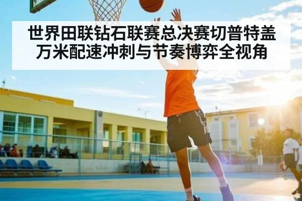 世界田联钻石联赛总决赛切普特盖万米配速冲刺与节奏博弈全视角