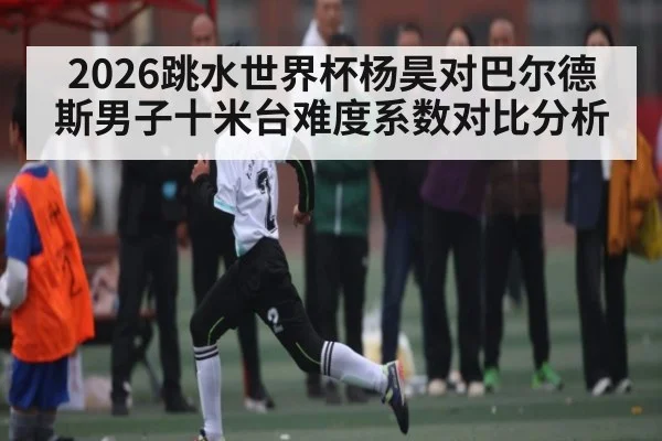 2026跳水世界杯杨昊对巴尔德斯男子十米台难度系数对比分析